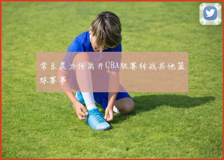 常乐晨为何离开CBA联赛转战其他篮球赛事