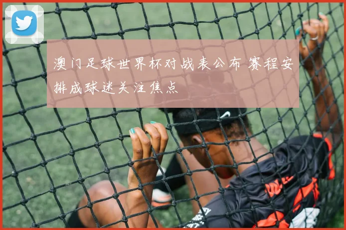 澳门足球世界杯对战表公布 赛程安排成球迷关注焦点