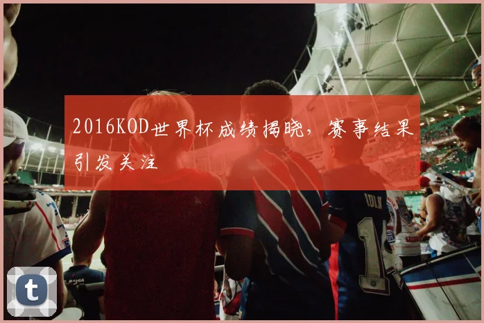 2016KOD世界杯成绩揭晓，赛事结果引发关注