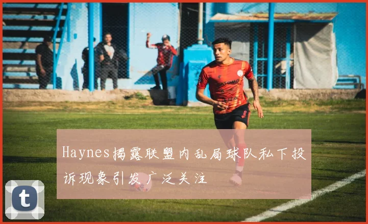 Haynes揭露联盟内乱局球队私下投诉现象引发广泛关注