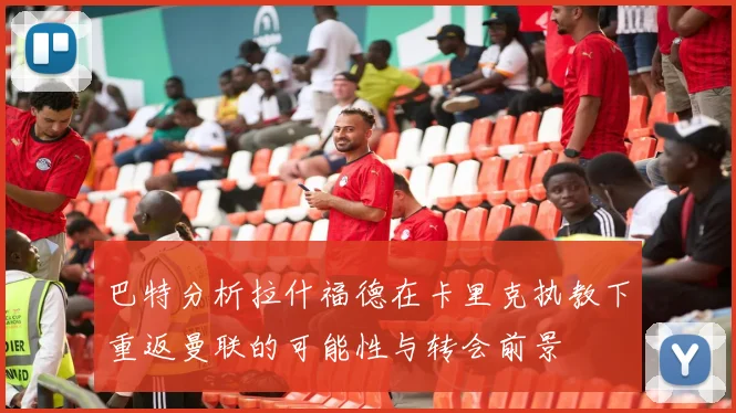 巴特分析拉什福德在卡里克执教下重返曼联的可能性与转会前景