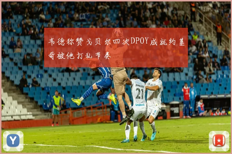 韦德称赞戈贝尔四次DPOY成就约基奇被他打乱节奏