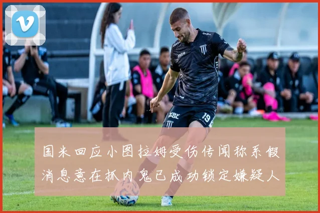 国米回应小图拉姆受伤传闻称系假消息意在抓内鬼已成功锁定嫌疑人